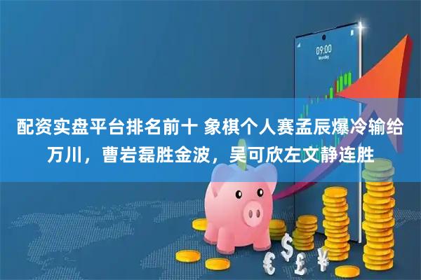 配资实盘平台排名前十 象棋个人赛孟辰爆冷输给万川，曹岩磊胜金波，吴可欣左文静连胜