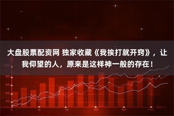 大盘股票配资网 独家收藏《我挨打就开窍》，让我仰望的人，原来是这样神一般的存在！