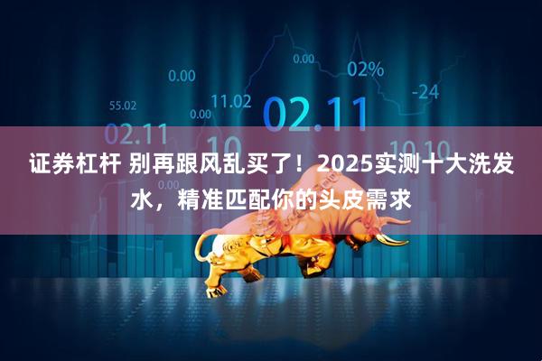 证券杠杆 别再跟风乱买了！2025实测十大洗发水，精准匹配你的头皮需求