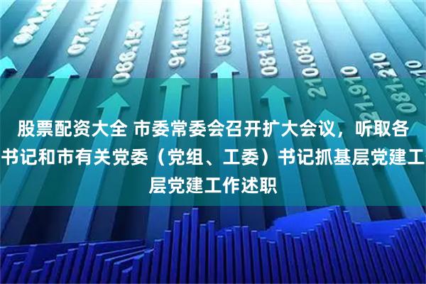 股票配资大全 市委常委会召开扩大会议，听取各区区委书记和市有关党委（党组、工委）书记抓基层党建工作述职