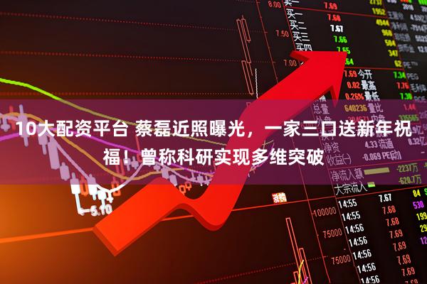 10大配资平台 蔡磊近照曝光，一家三口送新年祝福！曾称科研实现多维突破