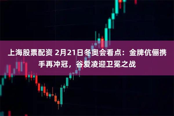 上海股票配资 2月21日冬奥会看点：金牌伉俪携手再冲冠，谷爱凌迎卫冕之战