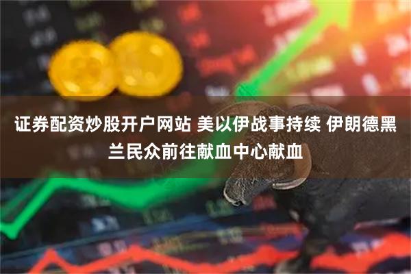 证券配资炒股开户网站 美以伊战事持续 伊朗德黑兰民众前往献血中心献血