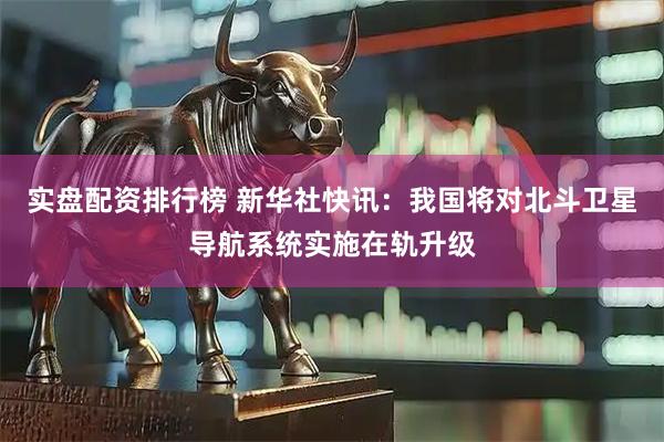实盘配资排行榜 新华社快讯：我国将对北斗卫星导航系统实施在轨升级