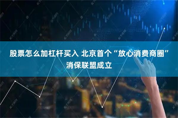 股票怎么加杠杆买入 北京首个“放心消费商圈”消保联盟成立