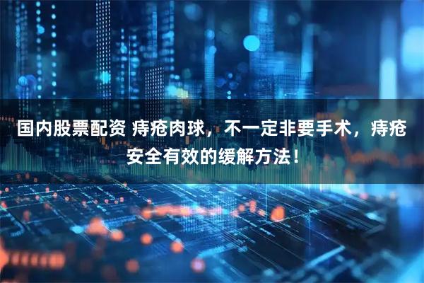 国内股票配资 痔疮肉球，不一定非要手术，痔疮安全有效的缓解方法！